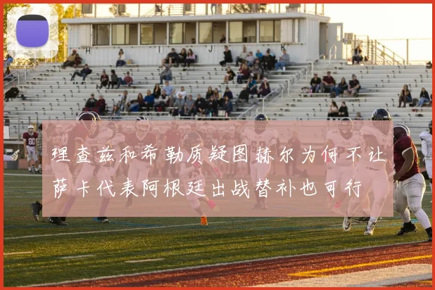 理查兹和希勒质疑图赫尔为何不让萨卡代表阿根廷出战替补也可行