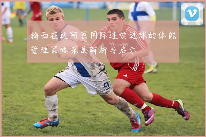 梅西在迈阿密国际连续进球的体能管理策略深度解析与启示