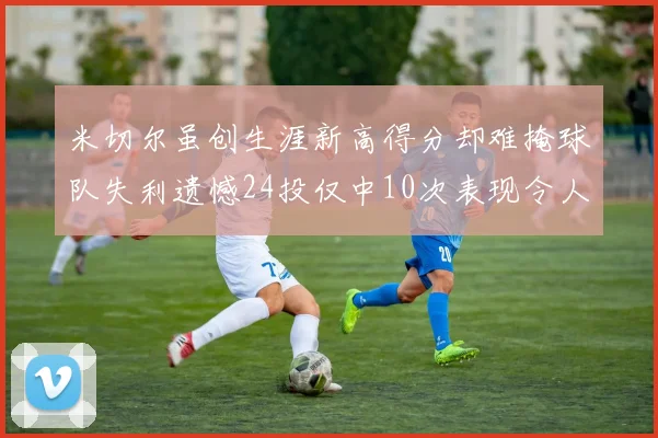 米切尔虽创生涯新高得分却难掩球队失利遗憾24投仅中10次表现令人唏嘘