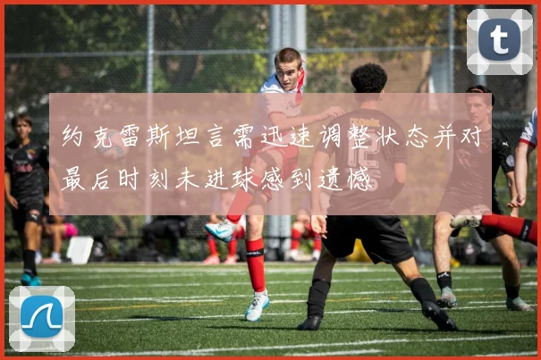 约克雷斯坦言需迅速调整状态并对最后时刻未进球感到遗憾