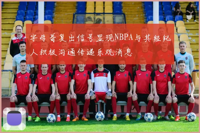 字母哥复出信号显现NBPA与其经纪人积极沟通传递乐观消息