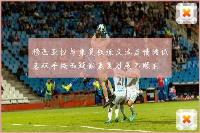 穆西亚拉与康复教练交流后情绪低落双手掩面疑似康复进展不顺利