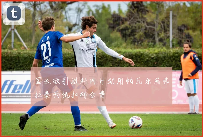 国米欲引进科内计划用帕瓦尔或弗拉泰西抵扣转会费
