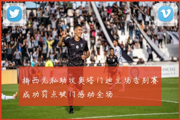 梅西无私助攻奥塔门迪主场告别赛成功罚点破门感动全场