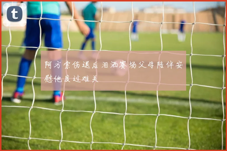 阿方索伤退后泪洒赛场父母陪伴安慰他度过难关
