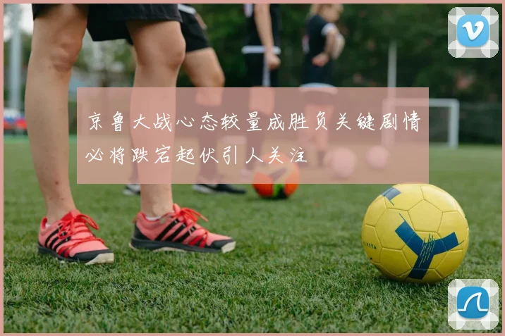 京鲁大战心态较量成胜负关键剧情必将跌宕起伏引人关注