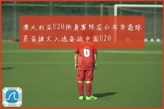 澳大利亚U20热身赛阵容公布华裔球员黄振文入选备战中国U20