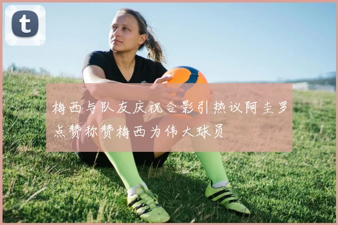 梅西与队友庆祝合影引热议阿圭罗点赞称赞梅西为伟大球员