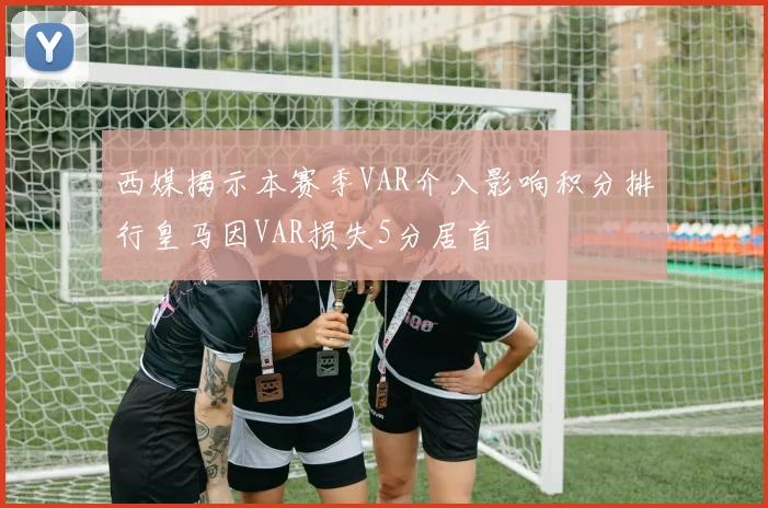 西媒揭示本赛季VAR介入影响积分排行皇马因VAR损失5分居首