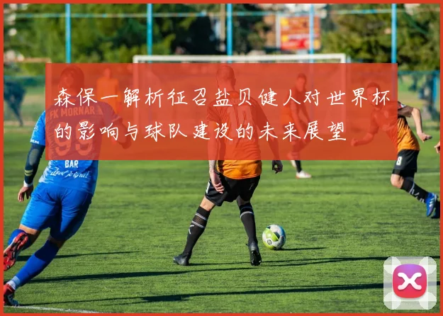 森保一解析征召盐贝健人对世界杯的影响与球队建设的未来展望