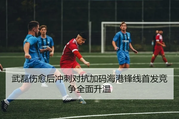 武磊伤愈后冲刺对抗加码海港锋线首发竞争全面升温